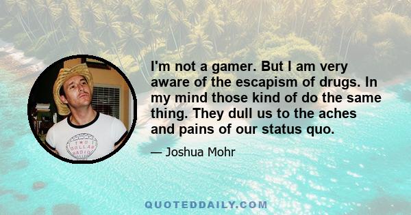 I'm not a gamer. But I am very aware of the escapism of drugs. In my mind those kind of do the same thing. They dull us to the aches and pains of our status quo.