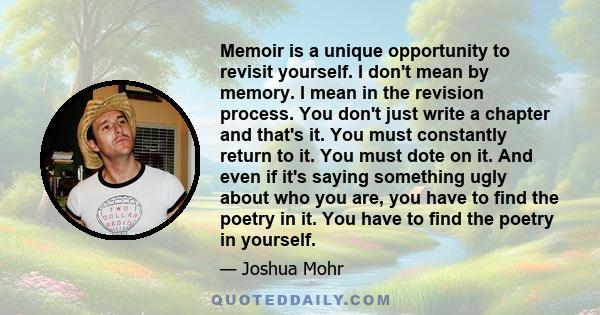 Memoir is a unique opportunity to revisit yourself. I don't mean by memory. I mean in the revision process. You don't just write a chapter and that's it. You must constantly return to it. You must dote on it. And even