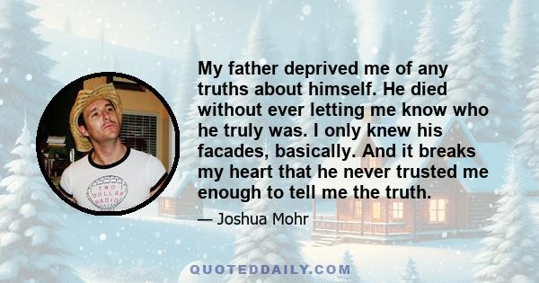 My father deprived me of any truths about himself. He died without ever letting me know who he truly was. I only knew his facades, basically. And it breaks my heart that he never trusted me enough to tell me the truth.