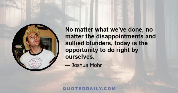 No matter what we've done, no matter the disappointments and sullied blunders, today is the opportunity to do right by ourselves.