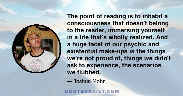 The point of reading is to inhabit a consciousness that doesn't belong to the reader, immersing yourself in a life that's wholly realized. And a huge facet of our psychic and existential make-ups is the things we're not 