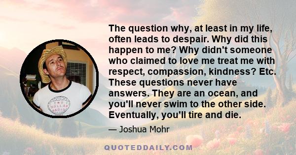 The question why, at least in my life, often leads to despair. Why did this happen to me? Why didn't someone who claimed to love me treat me with respect, compassion, kindness? Etc. These questions never have answers.