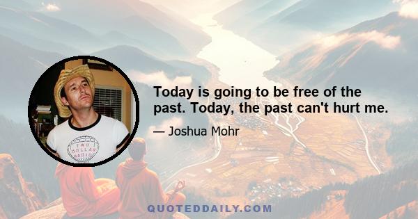 Today is going to be free of the past. Today, the past can't hurt me.