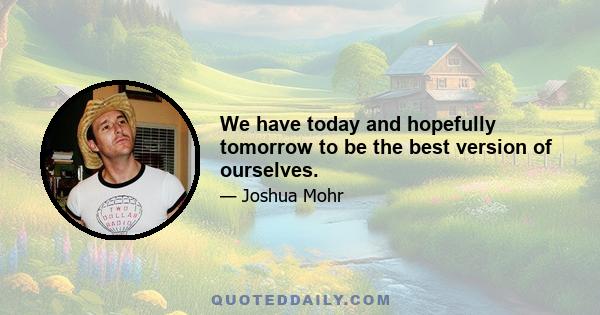 We have today and hopefully tomorrow to be the best version of ourselves.