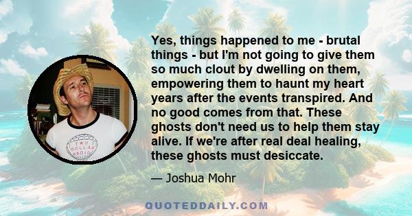 Yes, things happened to me - brutal things - but I'm not going to give them so much clout by dwelling on them, empowering them to haunt my heart years after the events transpired. And no good comes from that. These