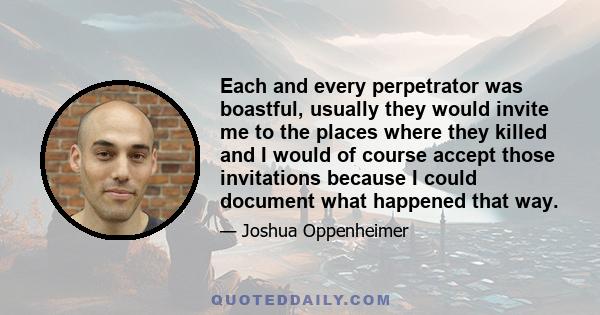 Each and every perpetrator was boastful, usually they would invite me to the places where they killed and I would of course accept those invitations because I could document what happened that way.