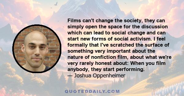 Films can't change the society, they can simply open the space for the discussion which can lead to social change and can start new forms of social activism. I feel formally that I've scratched the surface of something