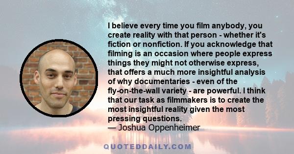 I believe every time you film anybody, you create reality with that person - whether it's fiction or nonfiction. If you acknowledge that filming is an occasion where people express things they might not otherwise