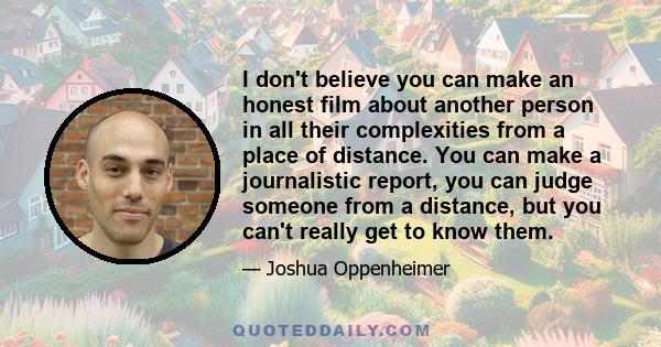 I don't believe you can make an honest film about another person in all their complexities from a place of distance. You can make a journalistic report, you can judge someone from a distance, but you can't really get to 