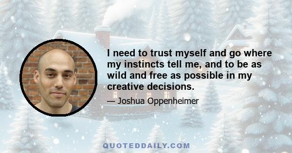 I need to trust myself and go where my instincts tell me, and to be as wild and free as possible in my creative decisions.