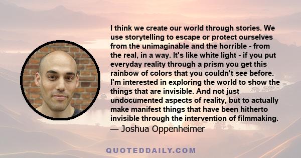 I think we create our world through stories. We use storytelling to escape or protect ourselves from the unimaginable and the horrible - from the real, in a way. It's like white light - if you put everyday reality