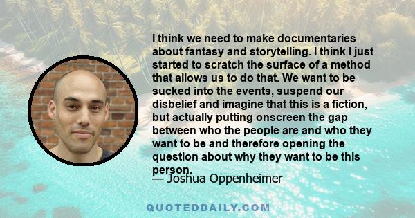 I think we need to make documentaries about fantasy and storytelling. I think I just started to scratch the surface of a method that allows us to do that. We want to be sucked into the events, suspend our disbelief and