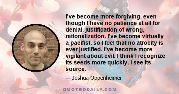 I've become more forgiving, even though I have no patience at all for denial, justification of wrong, rationalization. I've become virtually a pacifist, so I feel that no atrocity is ever justified. I've become more