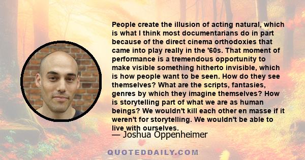 People create the illusion of acting natural, which is what I think most documentarians do in part because of the direct cinema orthodoxies that came into play really in the '60s. That moment of performance is a