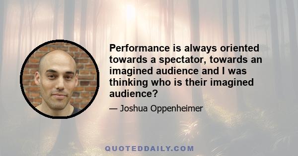 Performance is always oriented towards a spectator, towards an imagined audience and I was thinking who is their imagined audience?