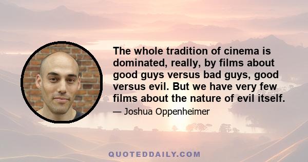 The whole tradition of cinema is dominated, really, by films about good guys versus bad guys, good versus evil. But we have very few films about the nature of evil itself.