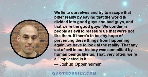 We lie to ourselves and try to escape that bitter reality by saying that the world is divided into good guys and bad guys, and that we're the good guys. We condemn people as evil to reassure us that we're not like them. 