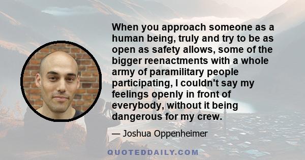 When you approach someone as a human being, truly and try to be as open as safety allows, some of the bigger reenactments with a whole army of paramilitary people participating, I couldn't say my feelings openly in