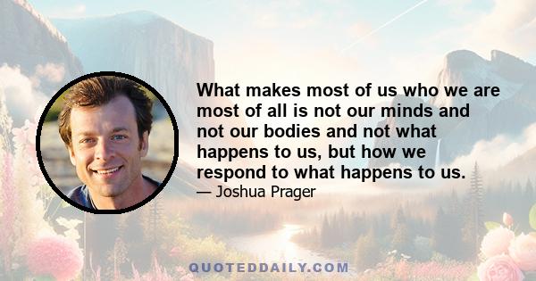 What makes most of us who we are most of all is not our minds and not our bodies and not what happens to us, but how we respond to what happens to us.