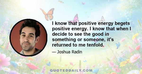 I know that positive energy begets positive energy. I know that when I decide to see the good in something or someone, it's returned to me tenfold.