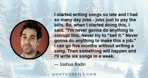 I started writing songs so late and I had so many day jobs - jobs just to pay the bills. So, when I started doing this, I said, I'm never gonna do anything to corrupt this. Never try to sell it. Never gonna do anything