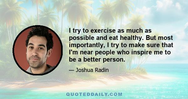 I try to exercise as much as possible and eat healthy. But most importantly, I try to make sure that I'm near people who inspire me to be a better person.