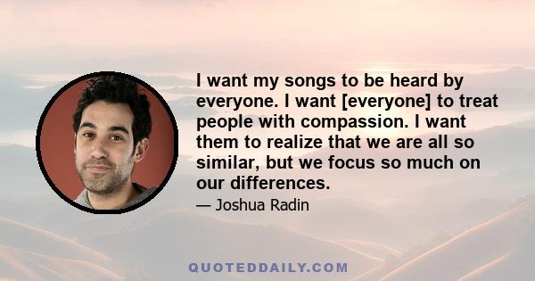 I want my songs to be heard by everyone. I want [everyone] to treat people with compassion. I want them to realize that we are all so similar, but we focus so much on our differences.