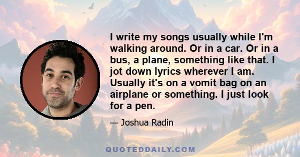 I write my songs usually while I'm walking around. Or in a car. Or in a bus, a plane, something like that. I jot down lyrics wherever I am. Usually it's on a vomit bag on an airplane or something. I just look for a pen.