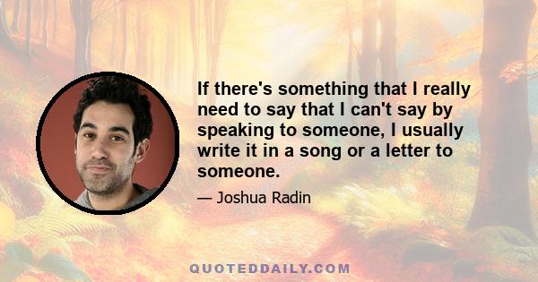 If there's something that I really need to say that I can't say by speaking to someone, I usually write it in a song or a letter to someone.