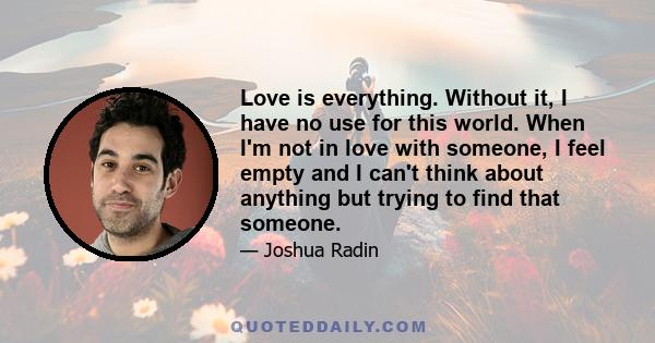 Love is everything. Without it, I have no use for this world. When I'm not in love with someone, I feel empty and I can't think about anything but trying to find that someone.