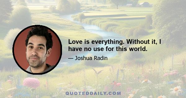 Love is everything. Without it, I have no use for this world.