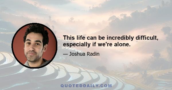 This life can be incredibly difficult, especially if we're alone.