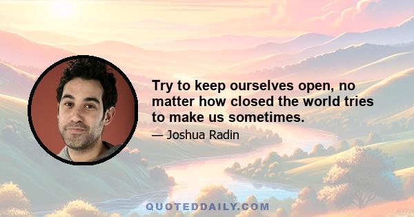 Try to keep ourselves open, no matter how closed the world tries to make us sometimes.