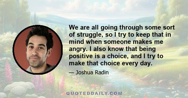 We are all going through some sort of struggle, so I try to keep that in mind when someone makes me angry. I also know that being positive is a choice, and I try to make that choice every day.