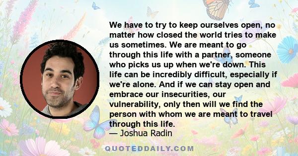 We have to try to keep ourselves open, no matter how closed the world tries to make us sometimes. We are meant to go through this life with a partner, someone who picks us up when we're down. This life can be incredibly 