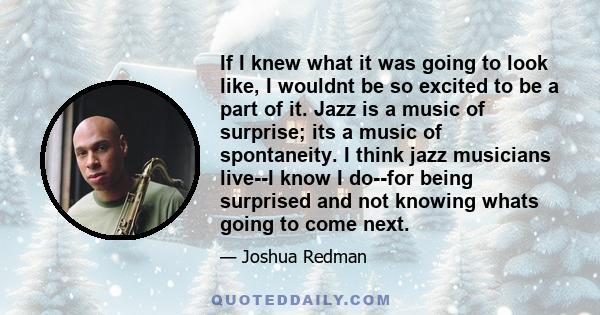 If I knew what it was going to look like, I wouldnt be so excited to be a part of it. Jazz is a music of surprise; its a music of spontaneity. I think jazz musicians live--I know I do--for being surprised and not