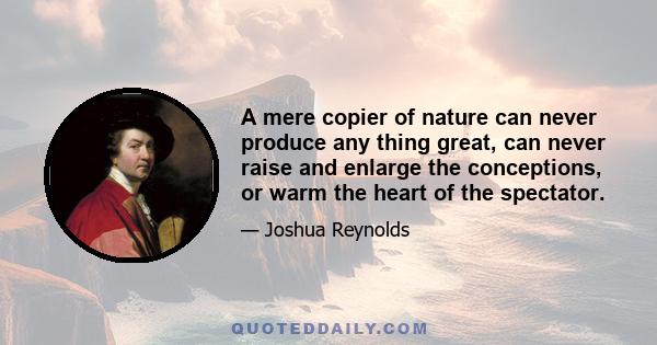 A mere copier of nature can never produce any thing great, can never raise and enlarge the conceptions, or warm the heart of the spectator.