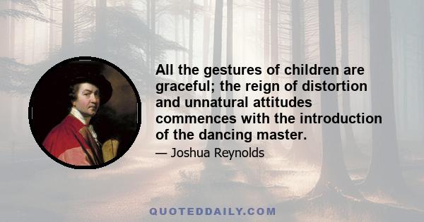 All the gestures of children are graceful; the reign of distortion and unnatural attitudes commences with the introduction of the dancing master.