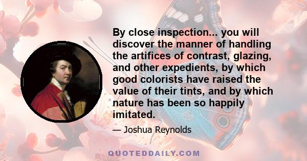 By close inspection... you will discover the manner of handling the artifices of contrast, glazing, and other expedients, by which good colorists have raised the value of their tints, and by which nature has been so