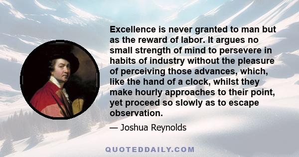 Excellence is never granted to man but as the reward of labor. It argues no small strength of mind to persevere in habits of industry without the pleasure of perceiving those advances, which, like the hand of a clock,