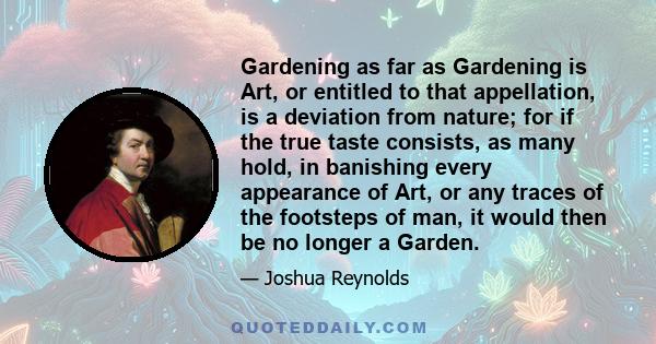 Gardening as far as Gardening is Art, or entitled to that appellation, is a deviation from nature; for if the true taste consists, as many hold, in banishing every appearance of Art, or any traces of the footsteps of