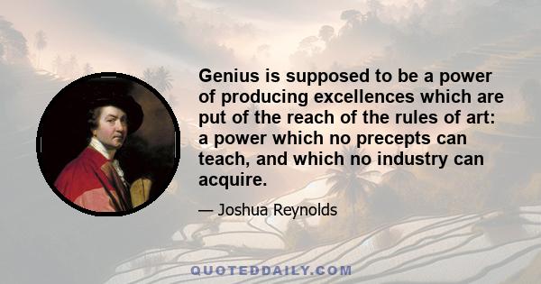 Genius is supposed to be a power of producing excellences which are put of the reach of the rules of art: a power which no precepts can teach, and which no industry can acquire.