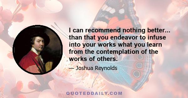 I can recommend nothing better... than that you endeavor to infuse into your works what you learn from the contemplation of the works of others.