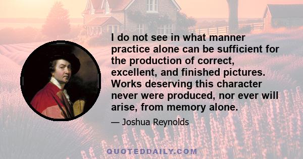 I do not see in what manner practice alone can be sufficient for the production of correct, excellent, and finished pictures. Works deserving this character never were produced, nor ever will arise, from memory alone.