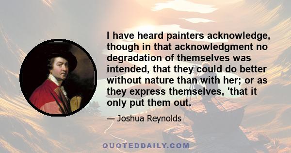 I have heard painters acknowledge, though in that acknowledgment no degradation of themselves was intended, that they could do better without nature than with her; or as they express themselves, 'that it only put them