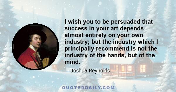 I wish you to be persuaded that success in your art depends almost entirely on your own industry; but the industry which I principally recommend is not the industry of the hands, but of the mind.