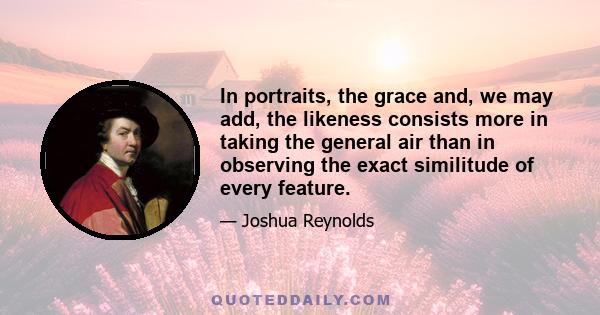 In portraits, the grace and, we may add, the likeness consists more in taking the general air than in observing the exact similitude of every feature.