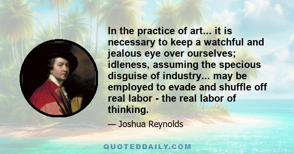 In the practice of art... it is necessary to keep a watchful and jealous eye over ourselves; idleness, assuming the specious disguise of industry... may be employed to evade and shuffle off real labor - the real labor