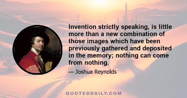 Invention strictly speaking, is little more than a new combination of those images which have been previously gathered and deposited in the memory; nothing can come from nothing.