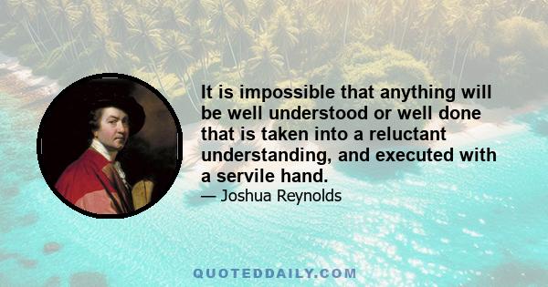 It is impossible that anything will be well understood or well done that is taken into a reluctant understanding, and executed with a servile hand.